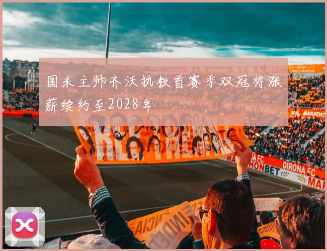 国米主帅齐沃执教首赛季双冠将涨薪续约至2028年