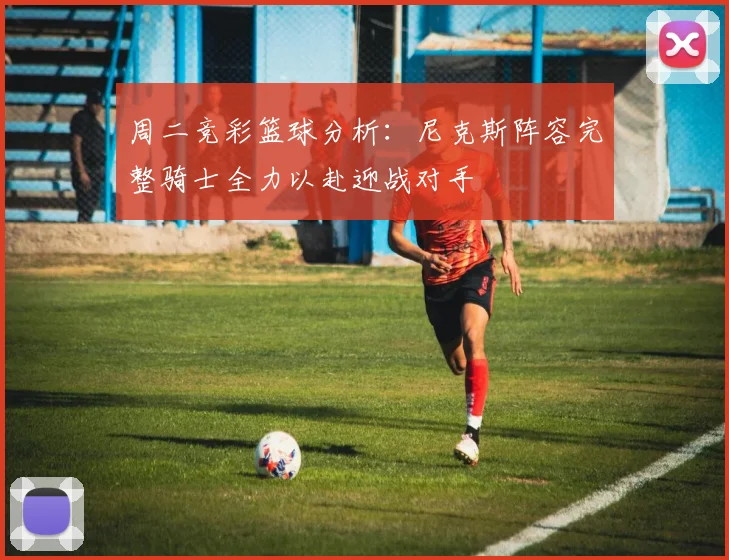 周二竞彩篮球分析：尼克斯阵容完整骑士全力以赴迎战对手