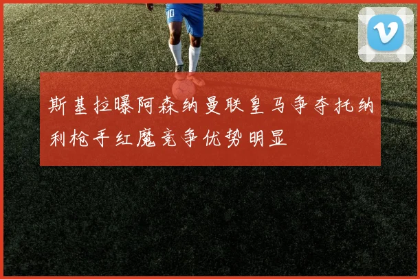 斯基拉曝阿森纳曼联皇马争夺托纳利枪手红魔竞争优势明显