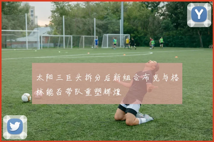 太阳三巨头拆分后新组合布克与格林能否带队重塑辉煌