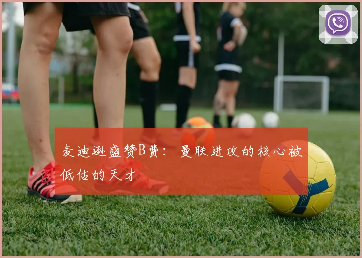 麦迪逊盛赞B费：曼联进攻的核心被低估的天才