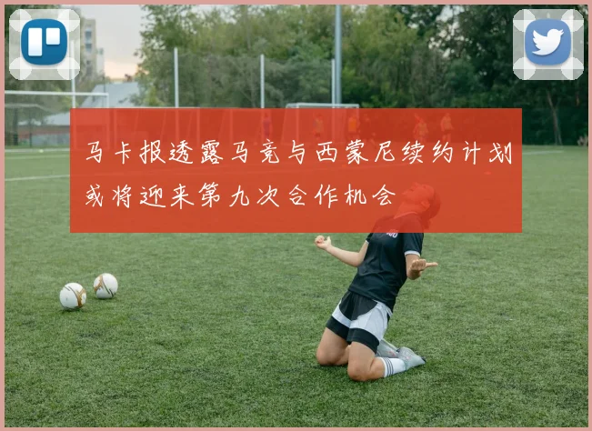 马卡报透露马竞与西蒙尼续约计划或将迎来第九次合作机会