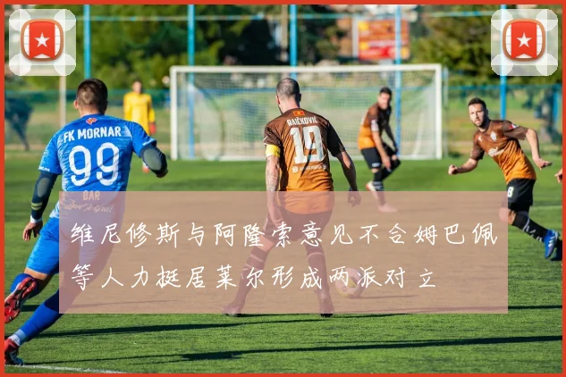 维尼修斯与阿隆索意见不合姆巴佩等人力挺居莱尔形成两派对立