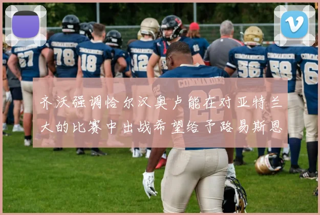齐沃强调恰尔汉奥卢能在对亚特兰大的比赛中出战希望给予路易斯恩里克更多时间和信任
