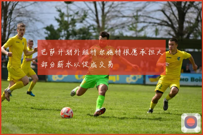 巴萨计划外租特尔施特根愿承担大部分薪水以促成交易