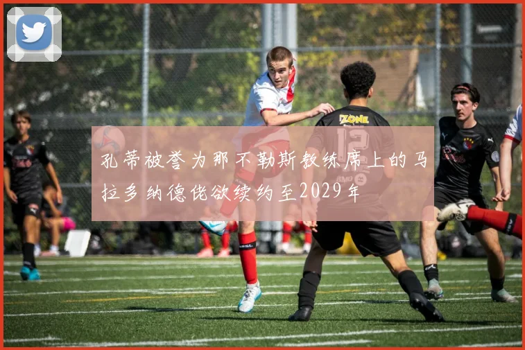 孔蒂被誉为那不勒斯教练席上的马拉多纳德佬欲续约至2029年