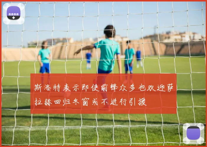 斯洛特表示即使前锋众多也欢迎萨拉赫回归冬窗或不进行引援