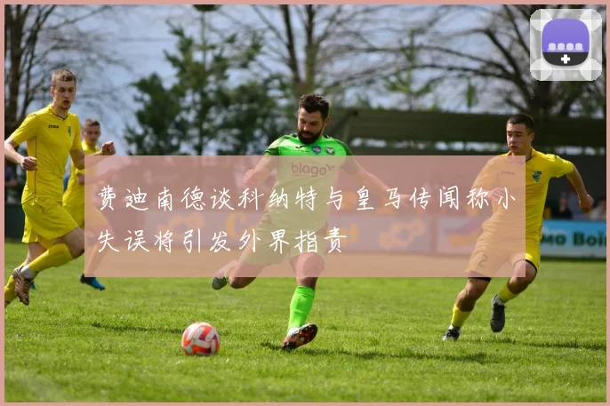 费迪南德谈科纳特与皇马传闻称小失误将引发外界指责