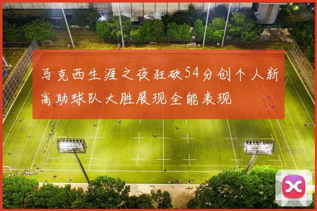 马克西生涯之夜狂砍54分创个人新高助球队大胜展现全能表现