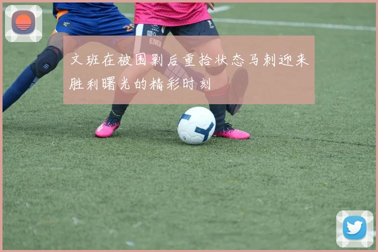 文班在被围剿后重拾状态马刺迎来胜利曙光的精彩时刻