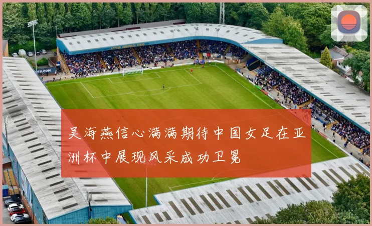 吴海燕信心满满期待中国女足在亚洲杯中展现风采成功卫冕