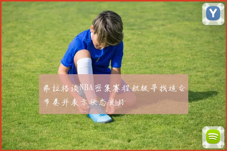 弗拉格谈NBA密集赛程积极寻找适合节奏并表示状态良好